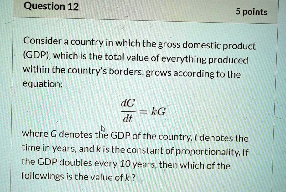 Consider a country in which the gross domestic product (GDP), which is the total value of everything produced within the country's borders, grows according to the equation:

dG/dt = kG

where G denotes the GDP of the country, t denotes the time in years, and k is the constant of proportionality. If the GDP doubles every 10 years, then which of the followings is the value of k?
