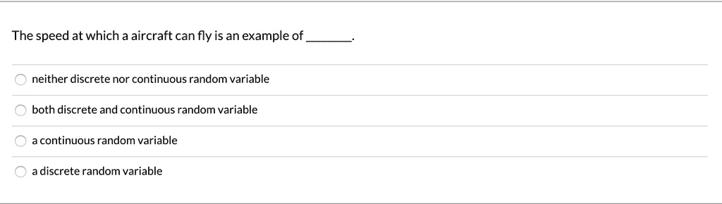 The speed at which a aircraft can fly is an example of .

neither discrete nor continuous random variable
both discrete and continuous random variable
a continuous random variable
a discrete random variable