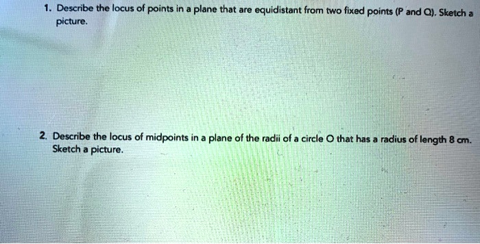 1. Describe the locus of points in a plane that are equidistant from two fixed points (P and Q). Sketch a picture.

2. Describe the locus of midpoints in a plane of the radii of a circle O that has a radius of length 8 cm. Sketch a picture.