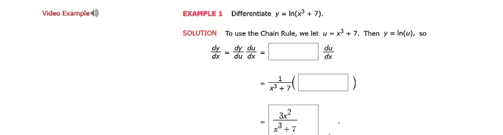 EXAMPLE 1 Differentiate y = ln(x^3 + 7).

SOLUTION To use the Chain Rule, we let u = x^3 + 7. Then y = ln(u), so

dy/dx = dy/du * du/dx = [      ] du/dx
= 1 / (x^3 + 7) * ( [      ] )
= (3x^2) / (x^3 + 7)