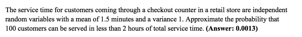 The service time for customers coming through a checkout counter in a retail store are independent random variables with a mean of 1.5 minutes and a variance 1. Approximate the probability that 100 customers can be served in less than 2 hours of total service time. (Answer: 0.0013)