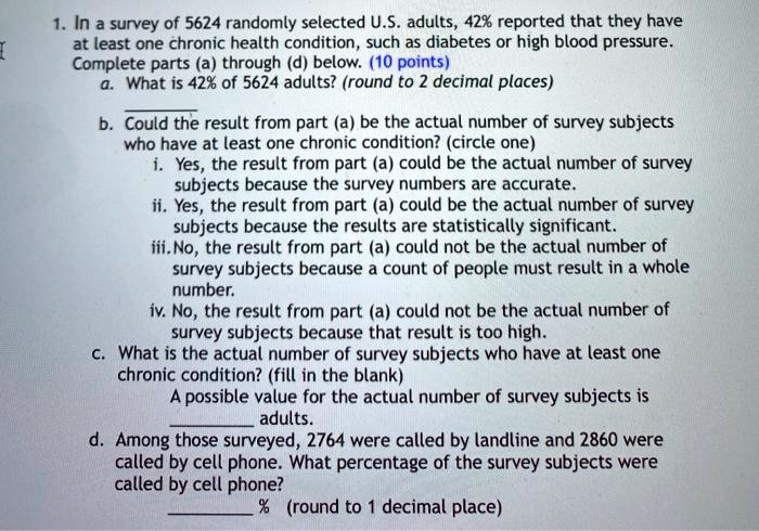 1. In a survey of 5624 randomly selected U.S. adults, 42% reported that they have
at least one chronic health condition, such as diabetes or high blood pressure.
Complete parts (a) through (d) below. (10 points)
a. What is 42% of 5624 adults? (round to 2 decimal places)
b. Could the result from part (a) be the actual number of survey subjects
who have at least one chronic condition? (circle one)
i. Yes, the result from part (a) could be the actual number of survey
subjects because the survey numbers are accurate.
ii. Yes, the result from part (a) could be the actual number of survey
subjects because the results are statistically significant.
iii. No, the result from part (a) could not be the actual number of
survey subjects because a count of people must result in a whole
number.
iv. No, the result from part (a) could not be the actual number of
survey subjects because that result is too high.
c. What is the actual number of survey subjects who have at least one
chronic condition? (fill in the blank)
A possible value for the actual number of survey subjects is
adults.
d. Among those surveyed, 2764 were called by landline and 2860 were
called by cell phone. What percentage of the survey subjects were
called by cell phone?
% (round to 1 decimal place)