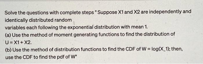 Solve the questions with complete steps "Suppose X1 and X2 are independently and identically distributed random variables each following the exponential distribution with mean 1.
(a) Use the method of moment generating functions to find the distribution of U = X1 + X2.
(b) Use the method of distribution functions to find the CDF of W = log(X1); then, use the CDF to find the pdf of W"