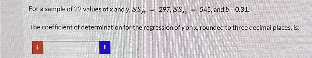 For a sample of 22 values of x and y, SSyy = 297, SSxy = 545, and b = 0.31.
The coefficient of determination for the regression of y on x, rounded to three decimal places, is: