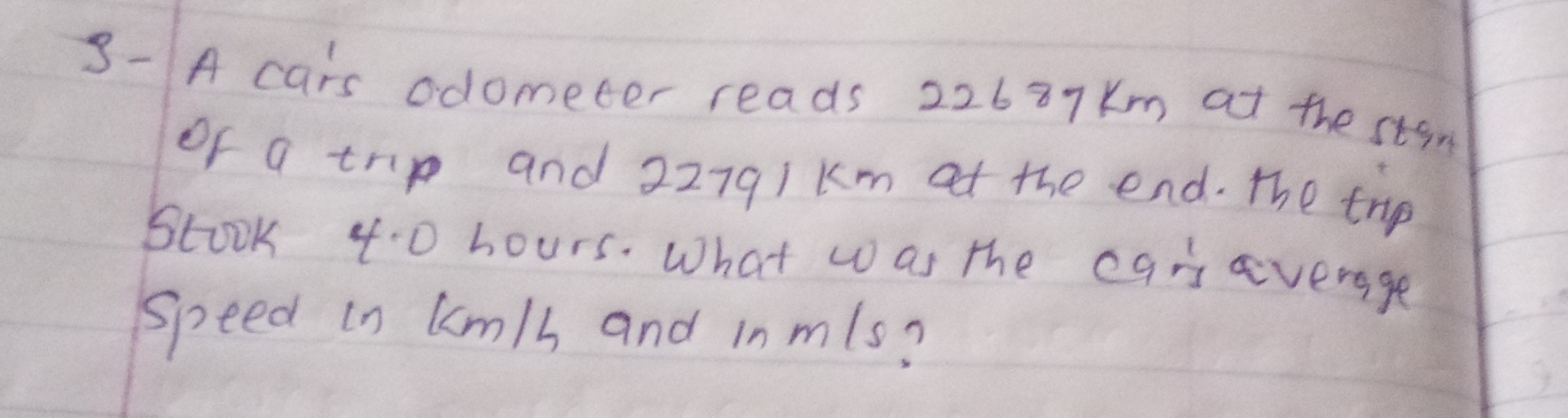 3- A cars odometer reads 22687  km at the stan of a trip and 22791  km at the end. The trip Stook &. 0 hours. What was the caris avengge speed in km / h and in m / s ?