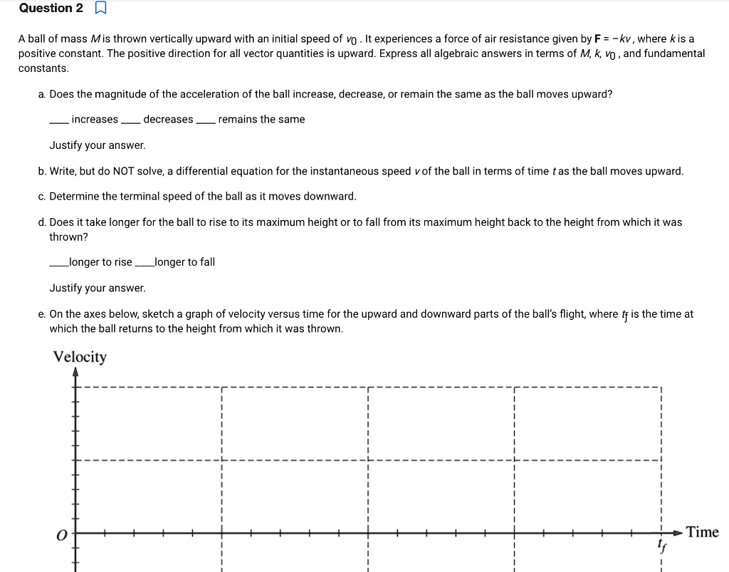 A ball of mass M is thrown vertically upward with an initial speed of v0 . It experiences a force of air resistance given by F = -kv , where k is a positive constant. The positive direction for all vector quantities is upward. Express all algebraic answers in terms of M, k, v0 , and fundamental constants.

a. Does the magnitude of the acceleration of the ball increase, decrease, or remain the same as the ball moves upward?

 increases  decreases  remains the same

Justify your answer.

b. Write, but do NOT solve, a differential equation for the instantaneous speed v of the ball in terms of time t as the ball moves upward.

c. Determine the terminal speed of the ball as it moves downward.

d. Does it take longer for the ball to rise to its maximum height or to fall from its maximum height back to the height from which it was thrown?

longer to rise longer to fall

Justify your answer.

e. On the axes below, sketch a graph of velocity versus time for the upward and downward parts of the ball's flight, where tf is the time at which the ball returns to the height from which it was thrown.

Velocity
O
tf Time