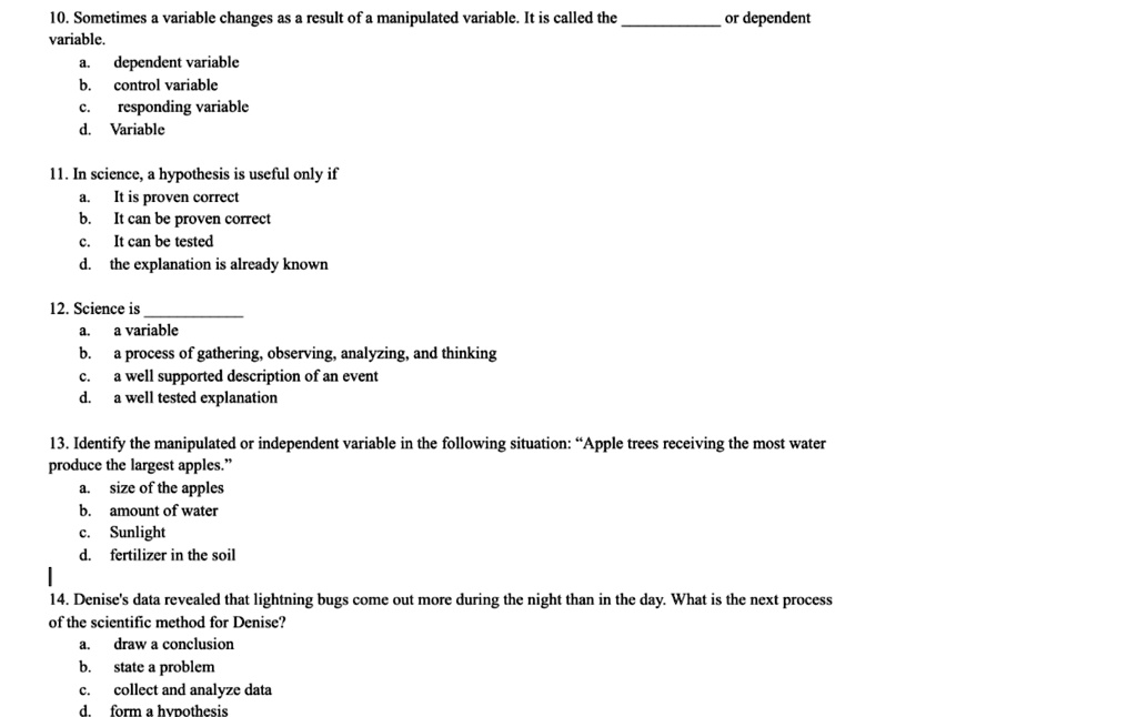 10. Sometimes a variable changes as a result of a manipulated variable. It is called the  or dependent
variable.
a. dependent variable
b. control variable
c. responding variable
d. Variable

11. In science, a hypothesis is useful only if
a. It is proven correct
b. It can be proven correct
c. It can be tested
d. the explanation is already known

12. Science is 
a. a variable
b. a process of gathering, observing, analyzing, and thinking
c. a well supported description of an event
d. a well tested explanation

13. Identify the manipulated or independent variable in the following situation: "Apple trees receiving the most water
produce the largest apples."
a. size of the apples
b. amount of water
c. Sunlight
d. fertilizer in the soil

14. Denise's data revealed that lightning bugs come out more during the night than in the day. What is the next process
of the scientific method for Denise?
a. draw a conclusion
b. state a problem
c. collect and analyze data
d. form a hypothesis