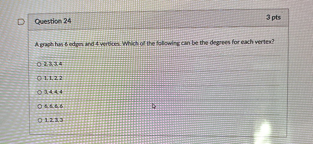 Question 24
3 pts
A graph has 6 edges and 4 vertices. Which of the following can be the degrees for each vertex?
? 2, 3, 3, 4
? 1, 1, 2, 2
? 3, 4, 4, 4
? 6, 6, 6, 6
? 1, 2, 3, 3