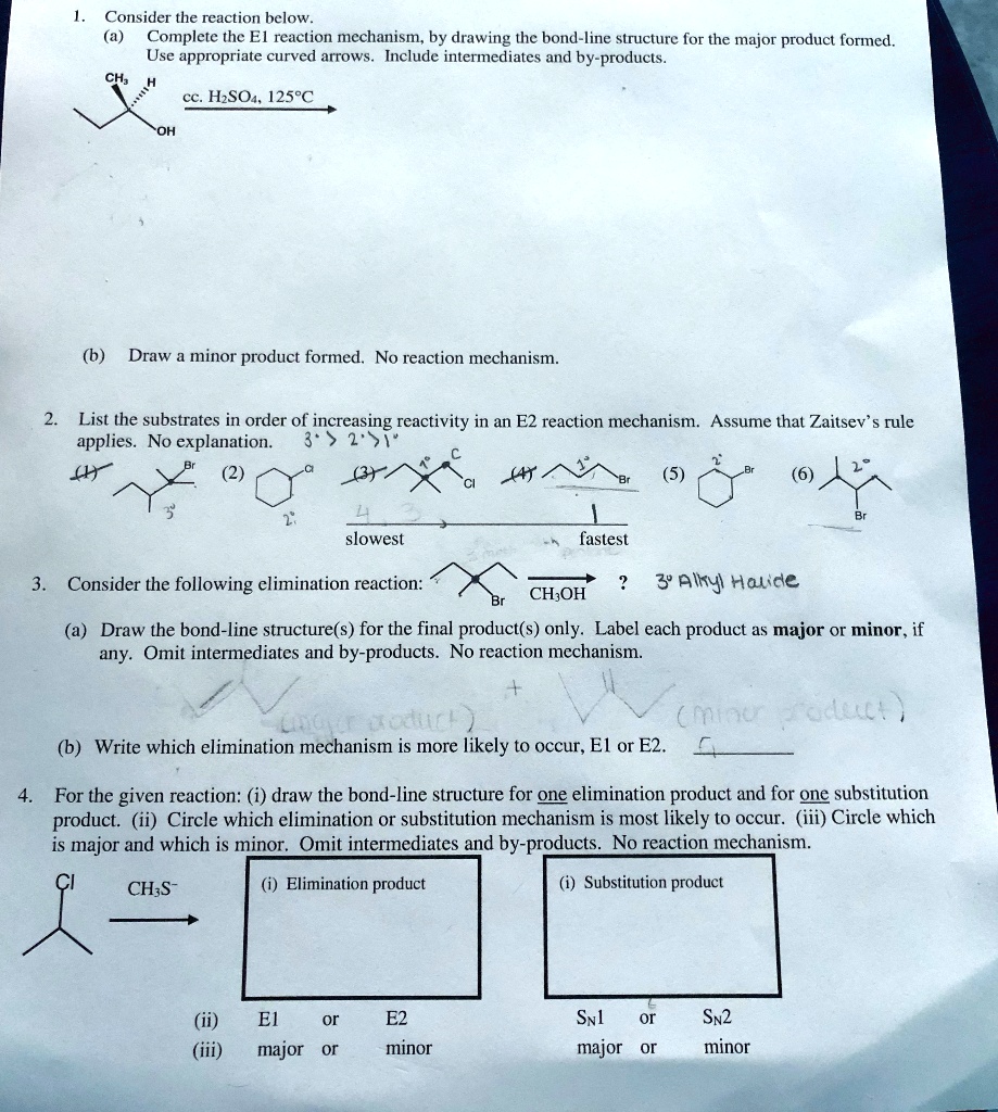 1. Consider the reaction below.
(a) Complete the E1 reaction mechanism, by drawing the bond-line structure for the major product formed.
Use appropriate curved arrows. Include intermediates and by-products.
CH3 H
OH
cc. H2SO4, 125°C
(b) Draw a minor product formed. No reaction mechanism.
2. List the substrates in order of increasing reactivity in an E2 reaction mechanism. Assume that Zaitsev's rule applies. No explanation.
(1) Br (2) Cl (3) Cl (4) Br (5) Br (6) Br
slowest fastest
3. Consider the following elimination reaction:
Br CH3OH ?
(a) Draw the bond-line structure(s) for the final product(s) only. Label each product as major or minor, if any. Omit intermediates and by-products. No reaction mechanism.
(b) Write which elimination mechanism is more likely to occur, E1 or E2.
4. For the given reaction: (i) draw the bond-line structure for one elimination product and for one substitution product. (ii) Circle which elimination or substitution mechanism is most likely to occur. (iii) Circle which is major and which is minor. Omit intermediates and by-products. No reaction mechanism.
Cl CH3S?
(i) Elimination product
(i) Substitution product
(ii) E1 or E2 SN1 or SN2
(iii) major or minor major or minor