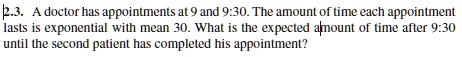 2.3. A doctor has appointments at 9 and 9:30. The amount of time each appointment lasts is exponential with mean 30. What is the expected amount of time after 9:30 until the second patient has completed his appointment?