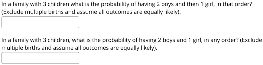 In a family with 3 children what is the probability of having 2 boys and then 1 girl, in that order?
(Exclude multiple births and assume all outcomes are equally likely).
In a family with 3 children, what is the probability of having 2 boys and 1 girl, in any order? (Exclude
multiple births and assume all outcomes are equally likely).