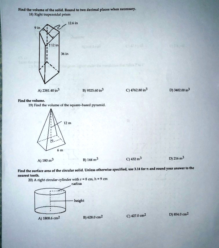 Find the volume of the solid. Round to two decimal places when necessary.
18) Right trapezoidal prism
12.6 in
9 in
12 in
36 in
A) 2381.40 in³
B) 9525.60 in³
C) 4762.80 in³
D) 3402.00 in³
Find the volume.
19) Find the volume of the square-based pyramid.
12 m
h —-
6 m
A) 180 m³
B) 144 m³
C) 432 m³
D) 216 m³
Find the surface area of the circular solid. Unless otherwise specified, use 3.14 for ? and round your answer to the
nearest tenth.
20) A right circular cylinder with r = 8 cm, h = 9 cm
radius
height
A) 1808.6 cm²
B) 628.0 cm²
C) 427.0 cm²
D) 854.0 cm²