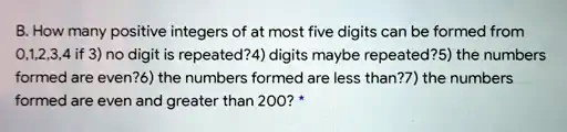 B. How many positive integers of at most five digits can be formed from 0,1,2,3,4 if 3) no digit is repeated? 4) digits maybe repeated? 5) the numbers formed are even? 6) the numbers formed are less than? 7) the numbers formed are even and greater than 200?