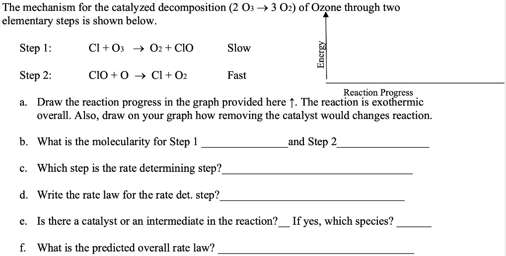 The mechanism for the catalyzed decomposition (2 O3 ? 3 O2) of Ozone through two elementary steps is shown below.

Step 1: Cl + O3 ? O2 + ClO Slow
Step 2: ClO + O ? Cl + O2 Fast

Energy
Reaction Progress
a. Draw the reaction progress in the graph provided here ?. The reaction is exothermic overall. Also, draw on your graph how removing the catalyst would changes reaction.
b. What is the molecularity for Step 1  and Step 2 
c. Which step is the rate determining step? 
d. Write the rate law for the rate det. step? 
e. Is there a catalyst or an intermediate in the reaction?  If yes, which species? 
f. What is the predicted overall rate law? 