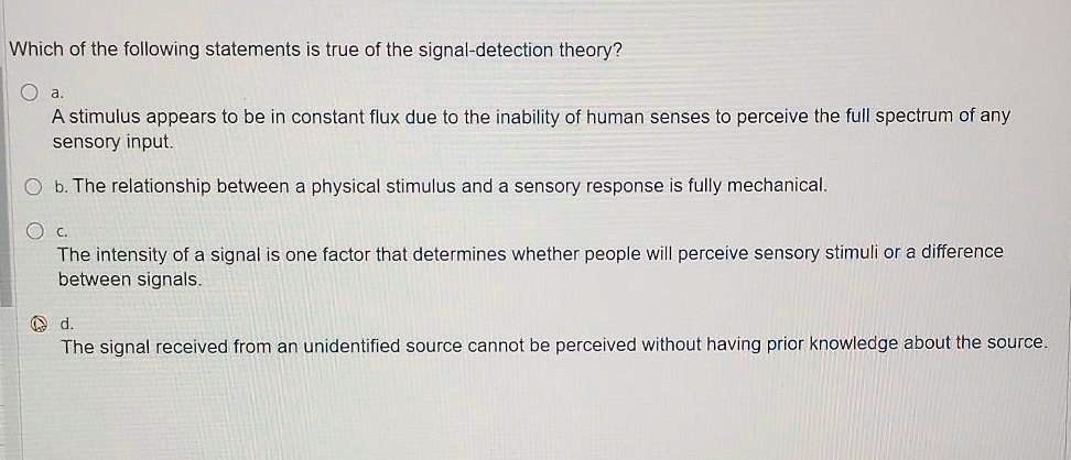 Which of the following statements is true of the signal-detection theory?
a. A stimulus appears to be in constant flux due to the inability of human senses to perceive the full spectrum of any sensory input.
b. The relationship between a physical stimulus and a sensory response is fully mechanical.
c. The intensity of a signal is one factor that determines whether people will perceive sensory stimuli or a difference between signals.
d. The signal received from an unidentified source cannot be perceived without having prior knowledge about the source.