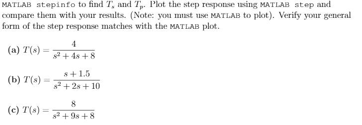 MATLAB stepinfo to find Ts and Tp. Plot the step response using MATLAB step and compare them with your results. (Note: you must use MATLAB to plot). Verify your general form of the step response matches with the MATLAB plot.

(a) T(s) = (4)/(s^2 + 4s + 8)(b) T(s) = (s + 1.5)/(s^2 + 2s + 10)(c) T(s) = (8)/(s^2 + 9s + 8)