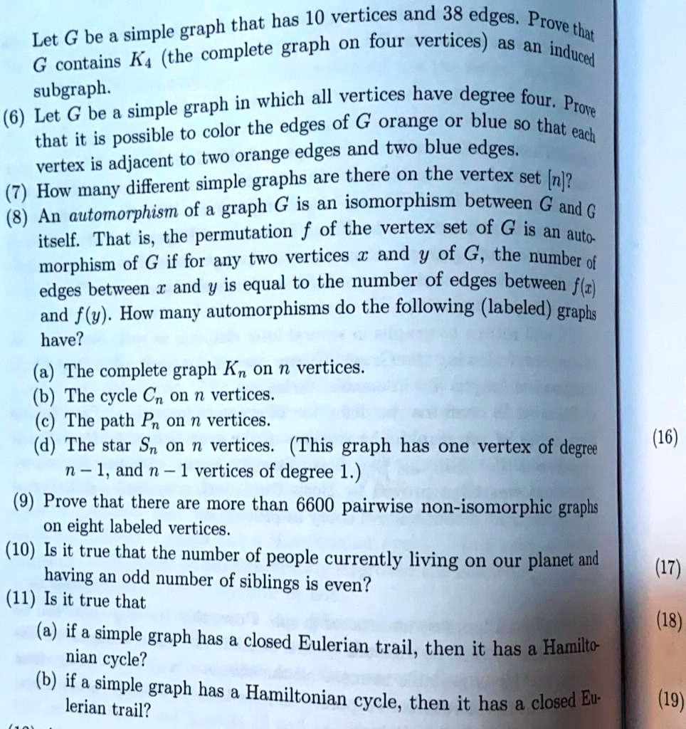 Let G be a simple graph that has 10 vertices and 38 edges. Prove that G contains K4 (the complete graph on four vertices) as an induced subgraph. (6) Let G be a simple graph in which all vertices have degree four. Prove that it is possible to color the edges of G orange or blue so that each vertex is adjacent to two orange edges and two blue edges. (7) How many different simple graphs are there on the vertex set [n]? (8) An automorphism of a graph G is an isomorphism between G and G itself. That is, the permutation f of the vertex set of G is an automorphism of G if for any two vertices x and y of G, the number of edges between x and y is equal to the number of edges between f(x) and f(y). How many automorphisms do the following (labeled) graphs have? (a) The complete graph Kn on n vertices. (b) The cycle Cn on n vertices. (c) The path Pn on n vertices. (d) The star Sn on n vertices. (This graph has one vertex of degree n - 1, and n - 1 vertices of degree 1.) (9) Prove that there are more than 6600 pairwise non-isomorphic graphs on eight labeled vertices. (10) Is it true that the number of people currently living on our planet and having an odd number of siblings is even? (11) Is it true that (a) if a simple graph has a closed Eulerian trail, then it has a Hamiltonian cycle? (b) if a simple graph has a Hamiltonian cycle, then it has a closed Eulerian trail?