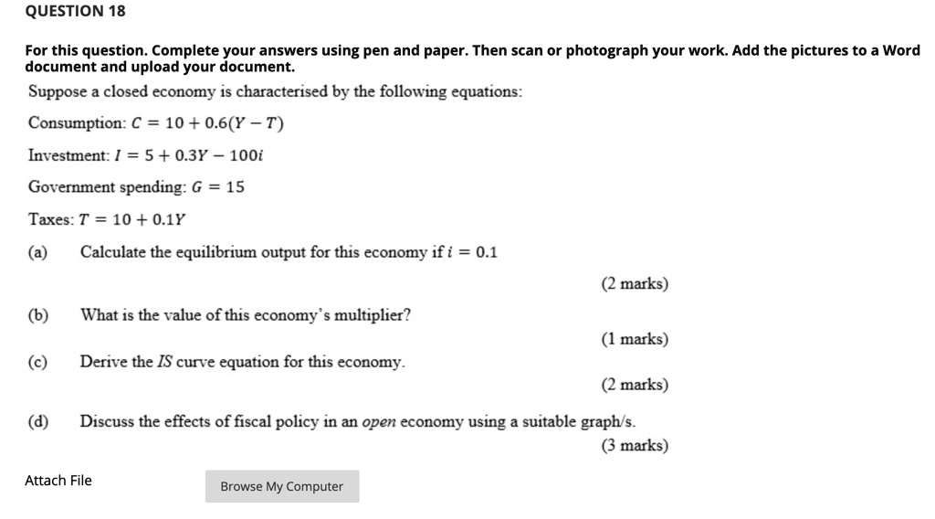 QUESTION 18
For this question. Complete your answers using pen and paper. Then scan or photograph your work. Add the pictures to a Word
document and upload your document.
Suppose a closed economy is characterised by the following equations:
Consumption: C = 10 + 0.6(Y - T)
Investment: I = 5 + 0.3Y - 100i
Government spending: G = 15
Taxes: T = 10 + 0.1Y
(a) Calculate the equilibrium output for this economy if i = 0.1
(2 marks)
(b) What is the value of this economy's multiplier?
(1 marks)
(c) Derive the IS curve equation for this economy.
(2 marks)
(d) Discuss the effects of fiscal policy in an open economy using a suitable graph/s.
(3 marks)
Attach File
Browse My Computer