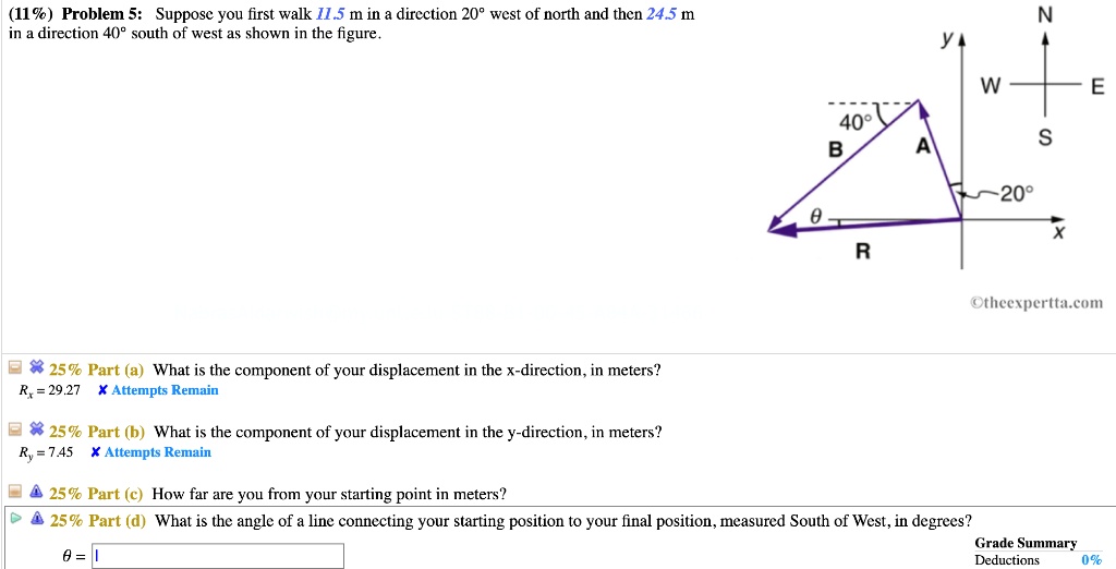 (11%) Problem 5: Suppose you first walk 11.5 m in a direction 20° west of north and then 24.5 m in a direction 40° south of west as shown in the figure.

25% Part (a) What is the component of your displacement in the x-direction, in meters?
25% Part (b) What is the component of your displacement in the y-direction, in meters?
25% Part (c) How far are you from your starting point in meters?
25% Part (d) What is the angle of a line connecting your starting position to your final position, measured South of West, in degrees?
