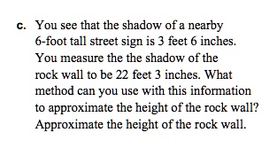 c. You see that the shadow of a nearby 6-foot tall street sign is 3 feet 6 inches. You measure the the shadow of the rock wall to be 22 feet 3 inches. What method can you use with this information to approximate the height of the rock wall? Approximate the height of the rock wall.