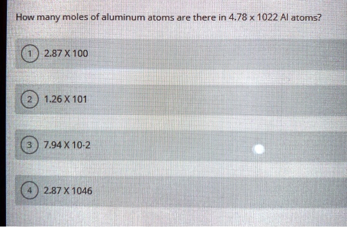 How many moles of aluminum atoms are there in 4.78 x 1022 Al atoms?
1 2.87 X 100
2 1.26 X 101
3 7.94 X 10-2
4 2.87 X 1046