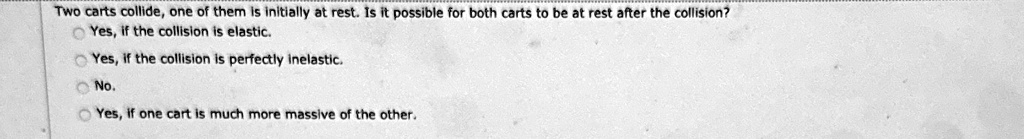 Two carts collide, one of them is initially at rest. Is it possible for both carts to be at rest after the collision?
Yes, if the collision is elastic.
Yes, if the collision is perfectly inelastic.
No.
Yes, if one cart is much more massive of the other.