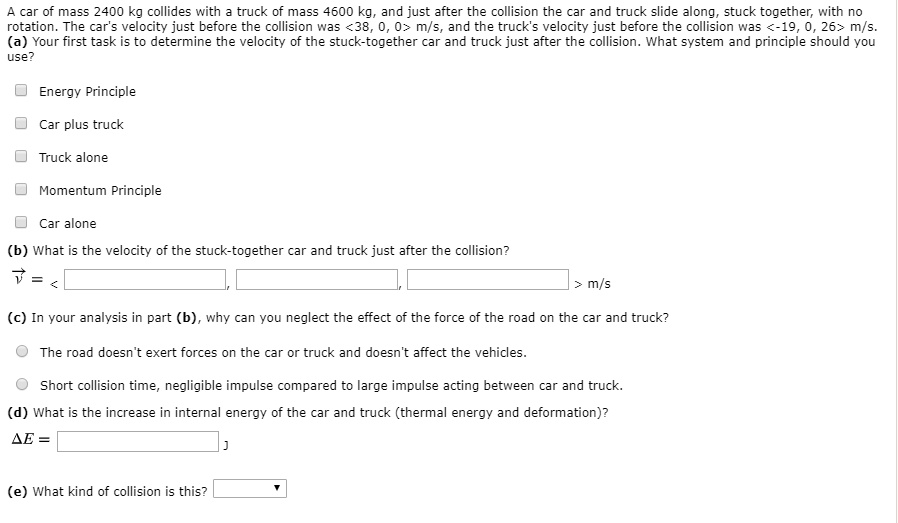 A car of mass 2400 kg collides with a truck of mass 4600 kg, and just after the collision the car and truck slide along, stuck together, with no rotation. The car's velocity just before the collision was <38, 0, 0> m/s, and the truck's velocity just before the collision was <-19, 0, 26> m/s.
(a) Your first task is to determine the velocity of the stuck-together car and truck just after the collision. What system and principle should you use?
Energy Principle
Car plus truck
Truck alone
Momentum Principle
Car alone
(b) What is the velocity of the stuck-together car and truck just after the collision?
?v = < , , > m/s
(c) In your analysis in part (b), why can you neglect the effect of the force of the road on the car and truck?
The road doesn't exert forces on the car or truck and doesn't affect the vehicles.
Short collision time, negligible impulse compared to large impulse acting between car and truck.
(d) What is the increase in internal energy of the car and truck (thermal energy and deformation)?
?E = J
(e) What kind of collision is this?