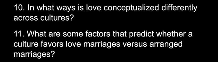 10. In what ways is love conceptualized differently
across cultures?
11. What are some factors that predict whether a
culture favors love marriages versus arranged
marriages?