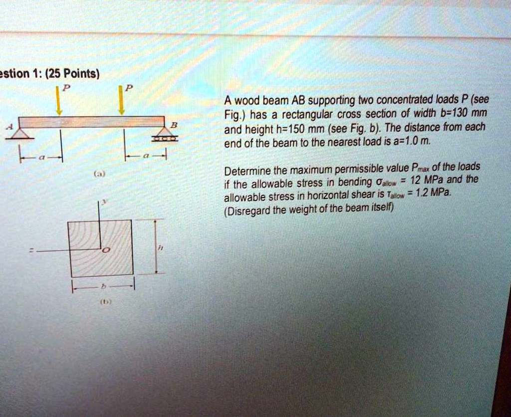 Question 1: (25 Points)
A wood beam AB supporting two concentrated loads P (see Fig.) has a rectangular cross section of width b=130 mm and height h=150 mm (see Fig. b). The distance from each end of the beam to the nearest load is a=1.0 m.
Determine the maximum permissible value Pmax of the loads if the allowable stress in bending ?allow = 12 MPa and the allowable stress in horizontal shear is ?allow = 1.2 MPa.
(Disregard the weight of the beam itself)