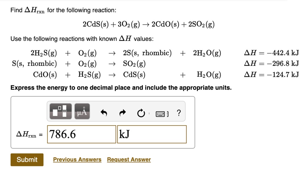 Find ?Hrxn for the following reaction:
2CdS(s) + 3O2(g) ? 2CdO(s) + 2SO2(g)

Use the following reactions with known ?H values:
2H2S(g) + O2(g) ? 2S(s, rhombic) + 2H2O(g) ?H = -442.4 kJ
S(s, rhombic) + O2(g) ? SO2(g) ?H = -296.8 kJ
CdO(s) + H2S(g) ? CdS(s) + H2O(g) ?H = -124.7 kJ

Express the energy to one decimal place and include the appropriate units.
?Hrxn = 786.6 kJ