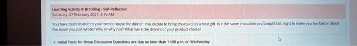 Learning Activity 4: Branding-Self-Reflection
Saturday, 27 February 2021, 4:16 AM
You have been invited to your boss's house for dinner. You decide to bring chocolate as a host gift. Is it the same chocolate you bought last night to make you feel better about the exam you just wrote? Why or why not? What were the drivers of your product choice?
Initial Posts for these Discussion Questions are due no later than 11:00p.m. on Wednesday.