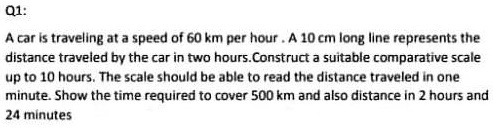 Q1:
A car is traveling at a speed of 60 km per hour. A 10 cm long line represents the
distance traveled by the car in two hours. Construct a suitable comparative scale
up to 10 hours. The scale should be able to read the distance traveled in one
minute. Show the time required to cover 500 km and also distance in 2 hours and
24 minutes