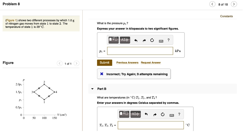 Problem 8
(Figure 1) shows two different processes by which 1.0 g of nitrogen gas moves from state 1 to state 2. The temperature of state 1 is 29°C.
What is the pressure p1?
Express your answer in kilopascals to two significant figures.
p1 = [ ] kPa
Part B
What are temperatures (in °C) T2, T3, and T4?
Enter your answers in degrees Celsius separated by commas.
T2, T3, T4 = [ ] °C