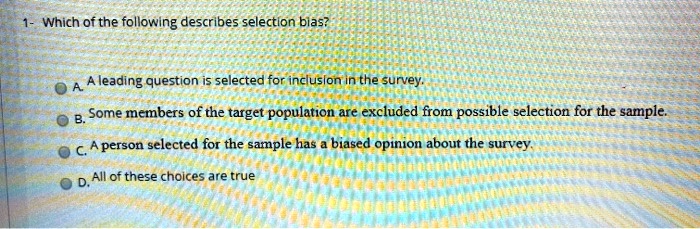1- Which of the following describes selection bias?
A. A leading question is selected for inclusion in the survey.
B. Some members of the target population are excluded from possible selection for the sample.
C. A person selected for the sample has a biased opinion about the survey.
D. All of these choices are true