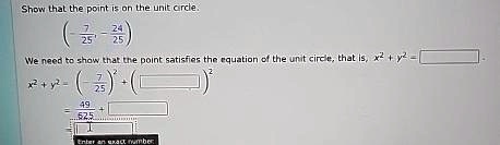 Show that the point (-(7)/(25), -(24)/(25)) is on the unit circle.
We need to show that the point satisfies the equation of the unit circle, that is, x^2 + y^2 = 1.
x^2 + y^2 = (-(7)/(25))^2 + (-(24)/(25))^2
= (49)/(625) + (576)/(625)
= 1