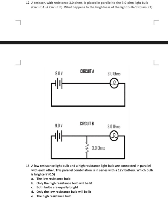 12. A resistor, with resistance 3.0 ohms, is placed in parallel to the 3.0-ohm light bulb (Circuit A ? Circuit B). What happens to the brightness of the light bulb? Explain. (1)
9.0 V
CIRCUIT A
3.0 Ohms
9.0 V
CIRCUIT B
3.0 Ohms
3.0 Ohms
13. A low resistance light bulb and a high resistance light bulb are connected in parallel with each other. This parallel combination is in series with a 12V battery. Which bulb is brighter? (0.5)
a. The low resistance bulb
b. Only the high resistance bulb will be lit
c. Both bulbs are equally bright
d. Only the low resistance bulb will be lit
e. The high resistance bulb