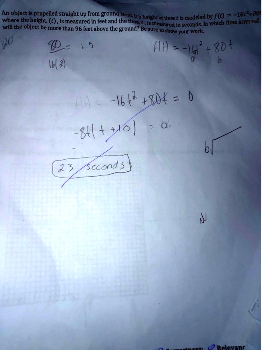 An object is propelled straight up from ground level. It's height at time t is modeled by f(t) = -16t^2 + 80t where the height, (t), is measured in feet and the time, t, is measured in seconds. In which time interval will the object be more than 96 feet above the ground? Be sure to show your work.
80 / 16(2) = 2.5
f(t) = -16t^2 + 80t
a b
f(t) = -16t^2 + 80t = 0
-8t(t + 10) = 0
23 seconds