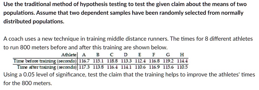 Use the traditional method of hypothesis testing to test the given claim about the means of two populations. Assume that two dependent samples have been randomly selected from normally distributed populations.

A coach uses a new technique in training middle distance runners. The times for 8 different athletes to run 800 meters before and after this training are shown below.
Athlete | A | B | C | D | E | F | G | H
Time before training (seconds) | 116.7 | 115.1 | 118.8 | 113.3 | 112.4 | 116.8 | 119.2 | 114.4
Time after training (seconds) | 117.3 | 113.8 | 116.4 | 114.1 | 110.6 | 116.9 | 115.6 | 110.5
Using a 0.05 level of significance, test the claim that the training helps to improve the athletes' times for the 800 meters.