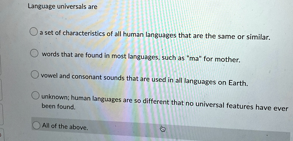 Language universals are
a set of characteristics of all human languages that are the same or similar.
words that are found in most languages, such as "ma" for mother.
vowel and consonant sounds that are used in all languages on Earth.
unknown; human languages are so different that no universal features have ever
been found.
All of the above.