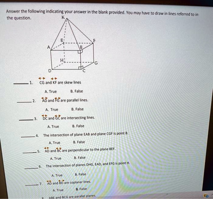 Answer the following indicating your answer in the blank provided. You may have to draw in lines referred to in the question.

 1. CG and KF are skew lines
A. True B. False

 2. AD and FG are parallel lines.
A. True B. False

 3. DC and GC are intersecting lines.
A. True B. False

 4. The intersection of plane EAB and plane CGF is point B.
A. True B. False

 5. AD and BC are perpendicular to the plane BEF.
A. True B. False

 6. The intersection of planes DHG, EAD, and EFG is point H.
A. True B. False

 7. AD and BD are coplanar lines.
A. True B. False

8. ABE and BCG are parallel planes.