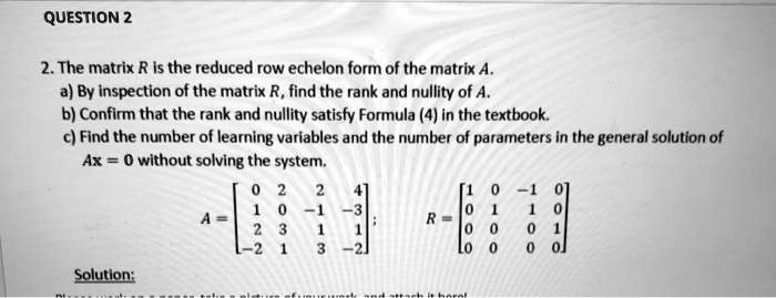 2. The matrix R is the reduced row echelon form of the matrix A.
a) By inspection of the matrix R, find the rank and nullity of A.
b) Confirm that the rank and nullity satisfy Formula (4) in the textbook.
c) Find the number of learning variables and the number of parameters in the general solution of Ax = 0 without solving the system.
A = eginbmatrix 0     2     2     4  1     0     -1     -3  2     3     1     1  -2     1     3     -2 endbmatrix; R = eginbmatrix 1     0     -1     0  0     1     1     0  0     0     0     1  0     0     0     0 endbmatrix