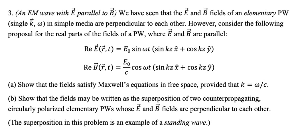 3. (An EM wave with E⃗ parallel to B⃗) We have seen that the E⃗ and B⃗ fields of an elementary PW
(single k⃗, ω) in simple media are perpendicular to each other. However, consider the following
proposal for the real parts of the fields of a PW, where E⃗ and B⃗ are parallel:
Re E⃗(r⃗, t) = E0 sinωt (sinkz x̂ + coskz ŷ)
Re B⃗(r⃗, t) = (E0)/(c) cosωt (sinkz x̂ + coskz ŷ)
(a) Show that the fields satisfy Maxwell's equations in free space, provided that k = ω/c.
(b) Show that the fields may be written as the superposition of two counterpropagating,
circularly polarized elementary PWs whose E⃗ and B⃗ fields are perpendicular to each other.
(The superposition in this problem is an example of a standing wave.)