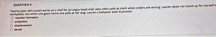 QUESTION 6
Twenty-year-old Lauren works as a chef for an angry head chef, who often yells at chefs when orders are wrong. Lauren does not stand up for herself in the
workplace, but when she goes home she yells at her dog. Lauren's behavior best illustrates
reaction formation
projection
displacement
denial