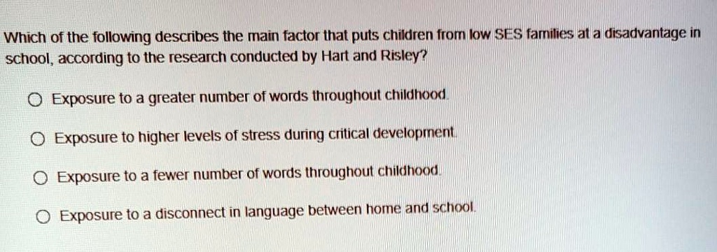Which of the following describes the main factor that puts children from low SES families at a disadvantage in
school, according to the research conducted by Hart and Risley?
Exposure to a greater number of words throughout childhood.
Exposure to higher levels of stress during critical development.
Exposure to a fewer number of words throughout childhood.
Exposure to a disconnect in language between home and school.