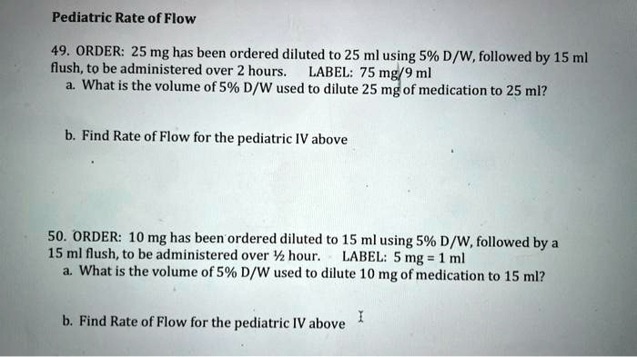 Pediatric Rate of Flow
49. ORDER: 25 mg has been ordered diluted to 25 ml using 5% D/W, followed by 15 ml
flush, to be administered over 2 hours. LABEL: 75 mg/9 ml
a. What is the volume of 5% D/W used to dilute 25 mg of medication to 25 ml?
b. Find Rate of Flow for the pediatric IV above
50. ORDER: 10 mg has been ordered diluted to 15 ml using 5% D/W, followed by a
15 ml flush, to be administered over 1½ hour. LABEL: 5 mg = 1 ml
a. What is the volume of 5% D/W used to dilute 10 mg of medication to 15 ml?
b. Find Rate of Flow for the pediatric IV above