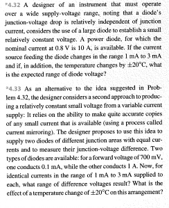 *4.32 A designer of an instrument that must operate
over a wide supply-voltage range, noting that a diode's
junction-voltage drop is relatively independent of junction
current, considers the use of a large diode to establish a small
relatively constant voltage. A power diode, for which the
nominal current at 0.8 V is 10 A, is available. If the current
source feeding the diode changes in the range 1 mA to 3 mA
and if, in addition, the temperature changes by ±20°C, what
is the expected range of diode voltage?
*4.33 As an alternative to the idea suggested in Prob-
lem 4.32, the designer considers a second approach to produc-
ing a relatively constant small voltage from a variable current
supply: It relies on the ability to make quite accurate copies
of any small current that is available (using a process called
current mirroring). The designer proposes to use this idea to
supply two diodes of different junction areas with equal cur-
rents and to measure their junction-voltage difference. Two
types of diodes are available: for a forward voltage of 700 mV,
one conducts 0.1 mA, while the other conducts 1 A. Now, for
identical currents in the range of 1 mA to 3 mA supplied to
each, what range of difference voltages result? What is the
effect of a temperature change of ±20°C on this arrangement?