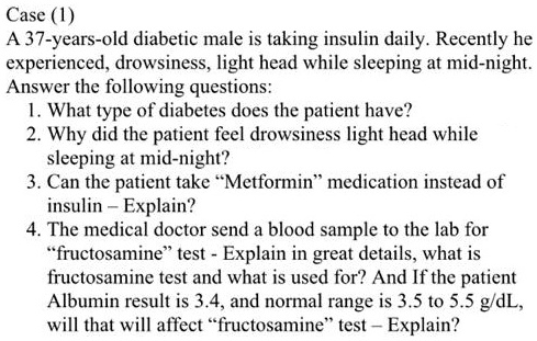 Case (1)
A 37-years-old diabetic male is taking insulin daily. Recently he
experienced, drowsiness, light head while sleeping at mid-night.
Answer the following questions:
1. What type of diabetes does the patient have?
2. Why did the patient feel drowsiness light head while
sleeping at mid-night?
3. Can the patient take ""Metformin"" medication instead of
insulin - Explain?
4. The medical doctor send a blood sample to the lab for
""fructosamine"" test - Explain in great details, what is
fructosamine test and what is used for? And If the patient
Albumin result is 3.4, and normal range is 3.5 to 5.5 g/dL,
will that will affect ""fructosamine"" test - Explain?