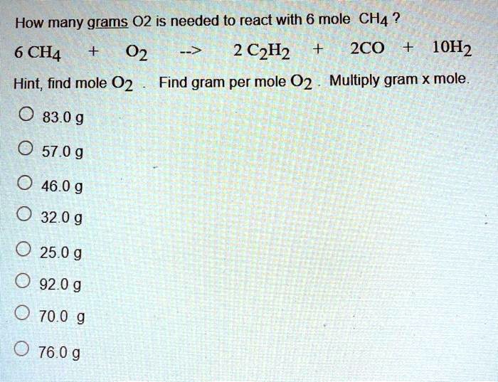 How many grams O2 is needed to react with 6 mole CH4?
6 CH4 + O2 –> 2 C2H2 + 2CO + 10H2
Hint, find mole O2 . Find gram per mole O2. Multiply gram x mole.
83.0 g
57.0 g
46.0 g
32.0 g
25.0 g
92.0 g
70.0 g
76.0 g