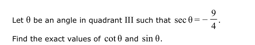 Let θ be an angle in quadrant III such that secθ = -(9)/(4).

Find the exact values of cotθ and sinθ.