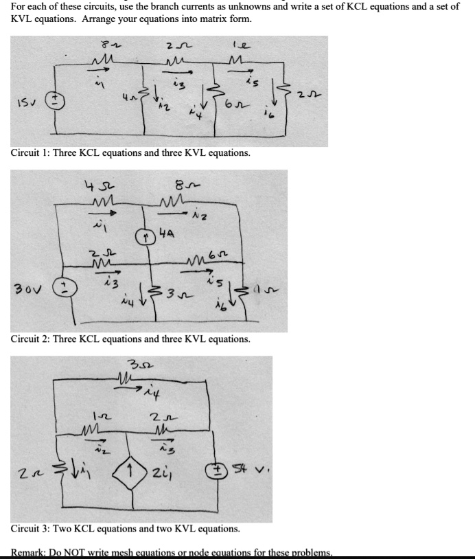 For each of these circuits, use the branch currents as unknowns and write a set of KCL equations and a set of KVL equations. Arrange your equations into matrix form.
Circuit 1: Three KCL equations and three KVL equations.
Circuit 2: Three KCL equations and three KVL equations.
Circuit 3: Two KCL equations and two KVL equations.
Remark: Do NOT write mesh equations or node equations for these problems.
